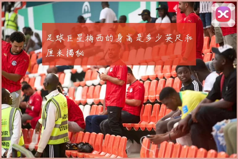 足球巨星梅西的身高是多少英尺和厘米揭秘