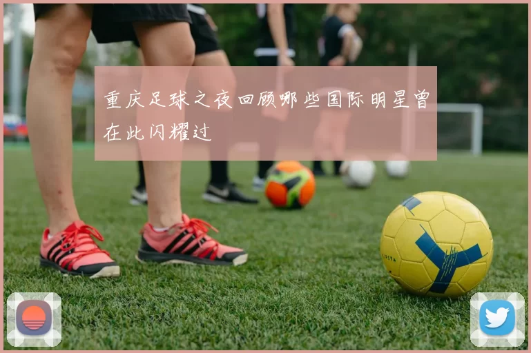重庆足球之夜回顾哪些国际明星曾在此闪耀过