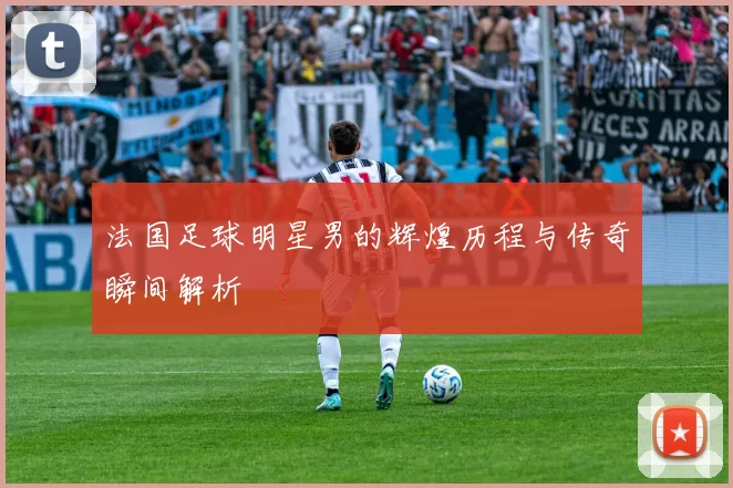 法国足球明星男的辉煌历程与传奇瞬间解析