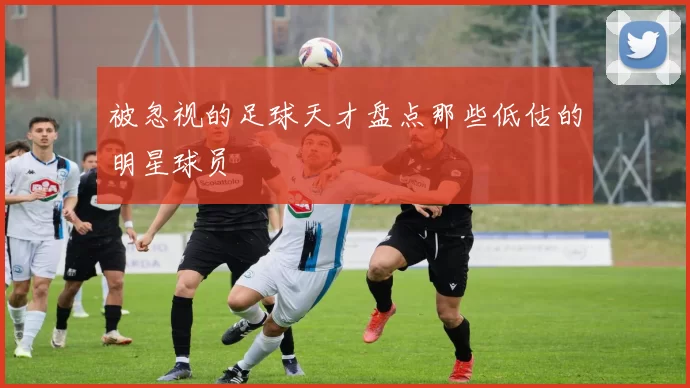 被忽视的足球天才盘点那些低估的明星球员
