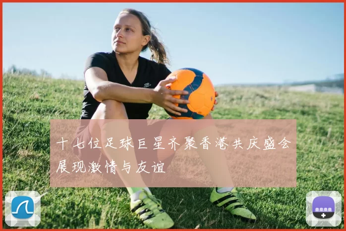 十七位足球巨星齐聚香港共庆盛会展现激情与友谊
