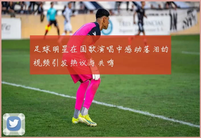 足球明星在国歌演唱中感动落泪的视频引发热议与共鸣