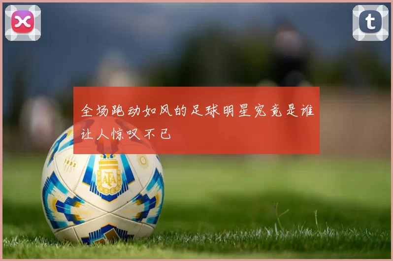 全场跑动如风的足球明星究竟是谁让人惊叹不已