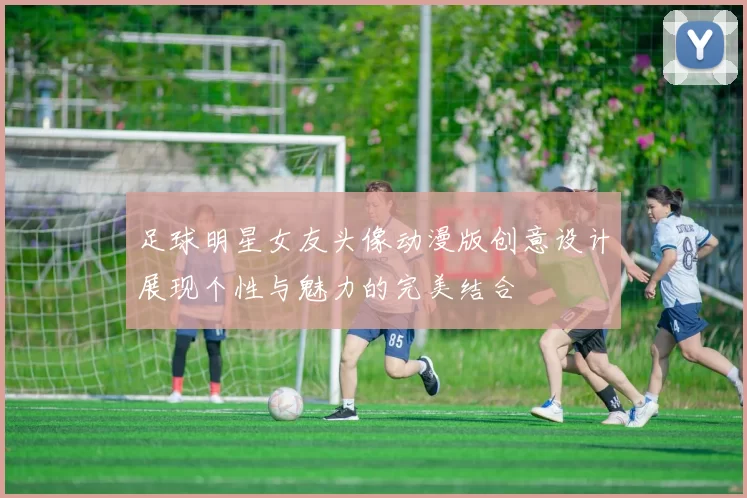 足球明星女友头像动漫版创意设计展现个性与魅力的完美结合