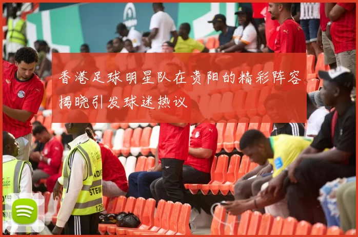 香港足球明星队在贵阳的精彩阵容揭晓引发球迷热议