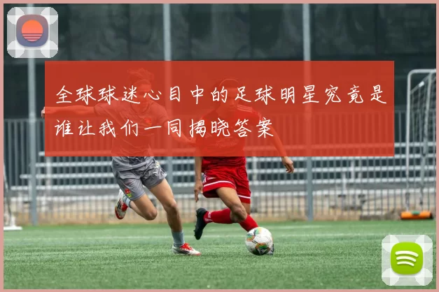 全球球迷心目中的足球明星究竟是谁让我们一同揭晓答案