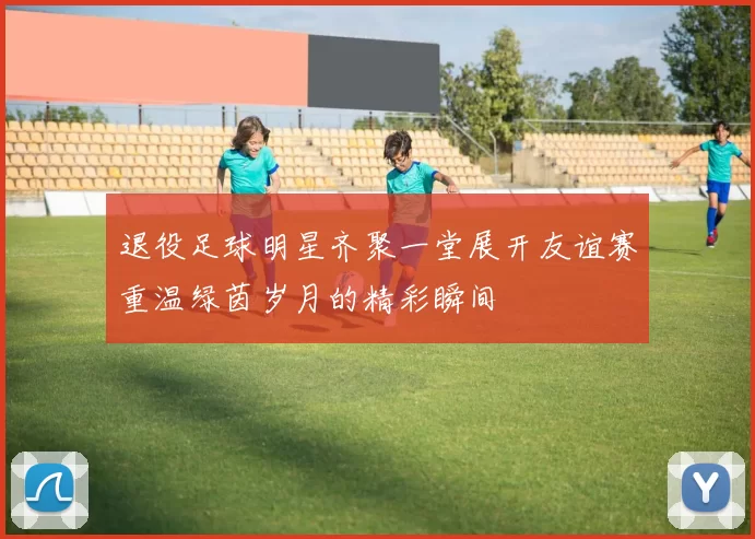 退役足球明星齐聚一堂展开友谊赛重温绿茵岁月的精彩瞬间