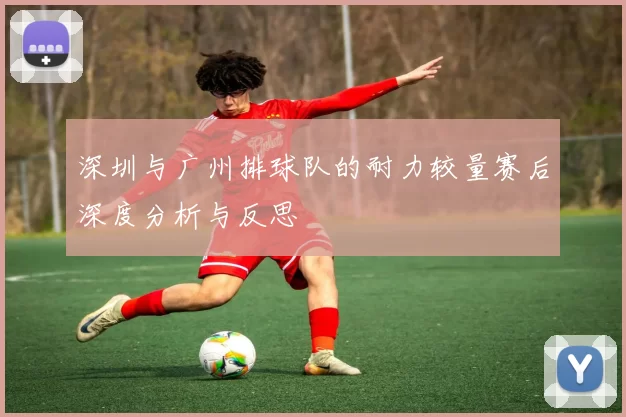 深圳与广州排球队的耐力较量赛后深度分析与反思