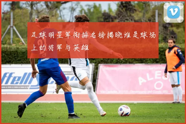 足球明星军衔排名榜揭晓谁是球场上的将军与英雄