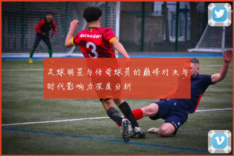 足球明星与传奇球员的巅峰对决与时代影响力深度分析