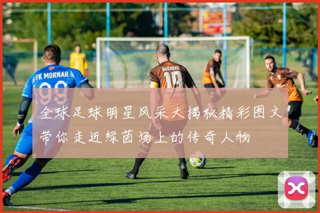 全球足球明星风采大揭秘精彩图文带你走近绿茵场上的传奇人物