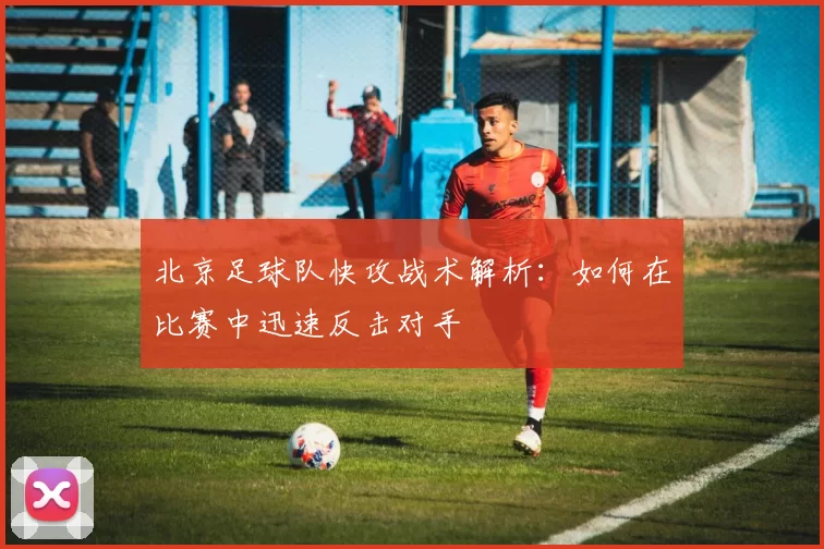 北京足球队快攻战术解析：如何在比赛中迅速反击对手