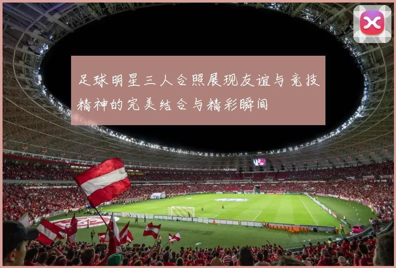 足球明星三人合照展现友谊与竞技精神的完美结合与精彩瞬间