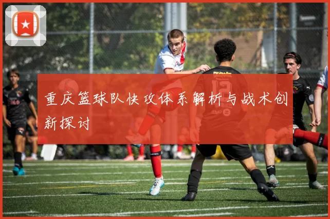 重庆篮球队快攻体系解析与战术创新探讨