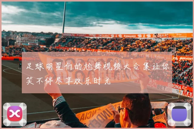 足球明星们的尬舞视频大合集让你笑不停尽享欢乐时光