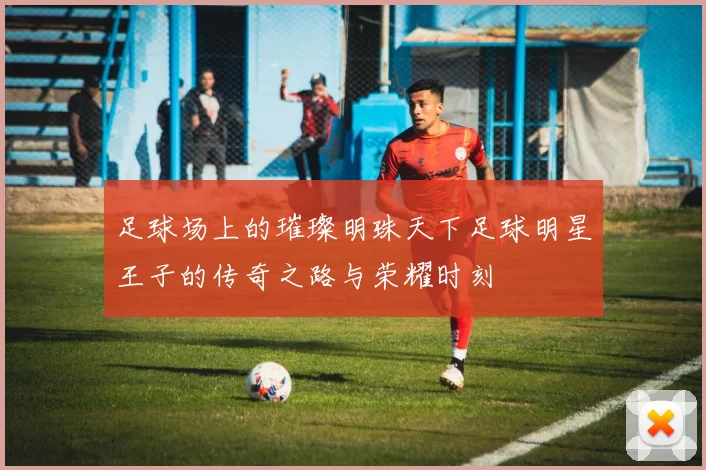 足球场上的璀璨明珠天下足球明星王子的传奇之路与荣耀时刻