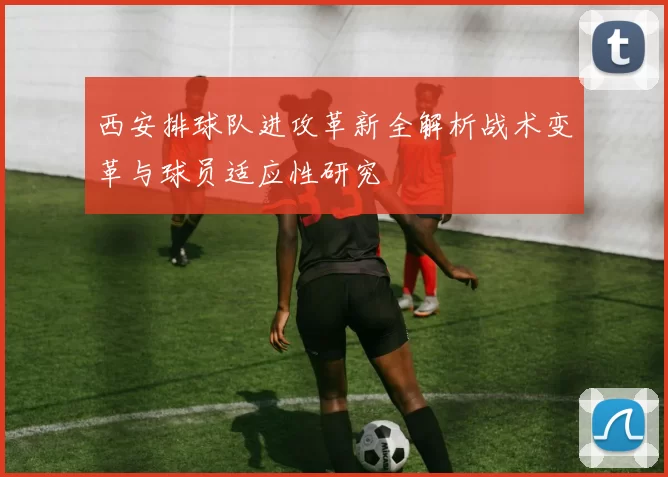 西安排球队进攻革新全解析战术变革与球员适应性研究