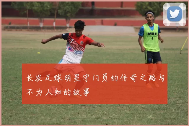 长发足球明星守门员的传奇之路与不为人知的故事