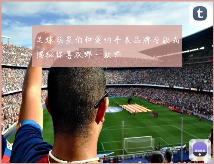 足球明星们钟爱的手表品牌与款式揭秘你喜欢哪一款呢