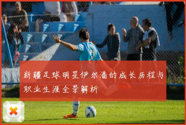 新疆足球明星伊尔潘的成长历程与职业生涯全景解析