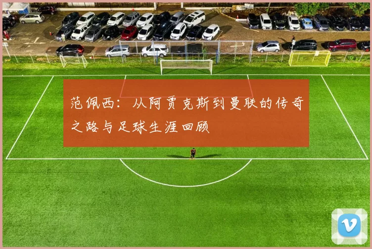 范佩西：从阿贾克斯到曼联的传奇之路与足球生涯回顾