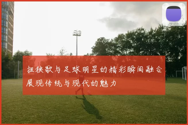 扭秧歌与足球明星的精彩瞬间融合展现传统与现代的魅力
