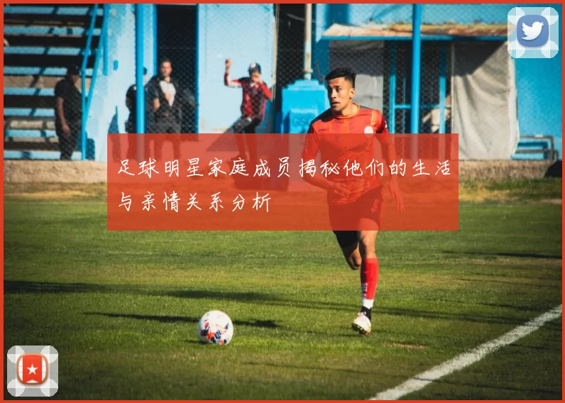 足球明星家庭成员揭秘他们的生活与亲情关系分析