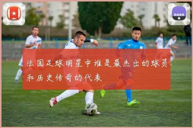 法国足球明星中谁是最杰出的球员和历史传奇的代表