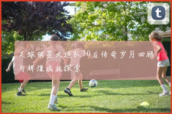 足球明星大连队70后传奇岁月回顾与辉煌成就探索