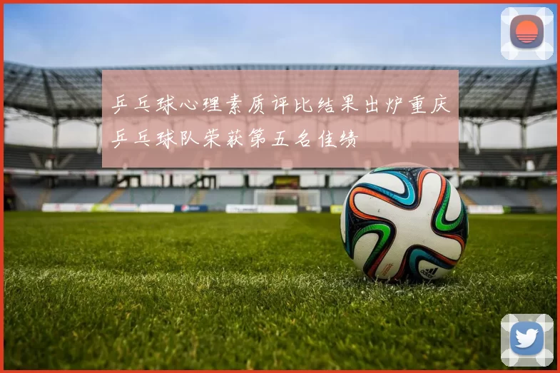 乒乓球心理素质评比结果出炉重庆乒乓球队荣获第五名佳绩
