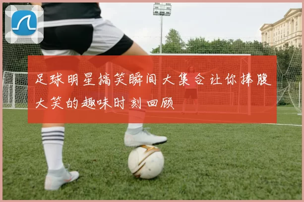 足球明星搞笑瞬间大集合让你捧腹大笑的趣味时刻回顾