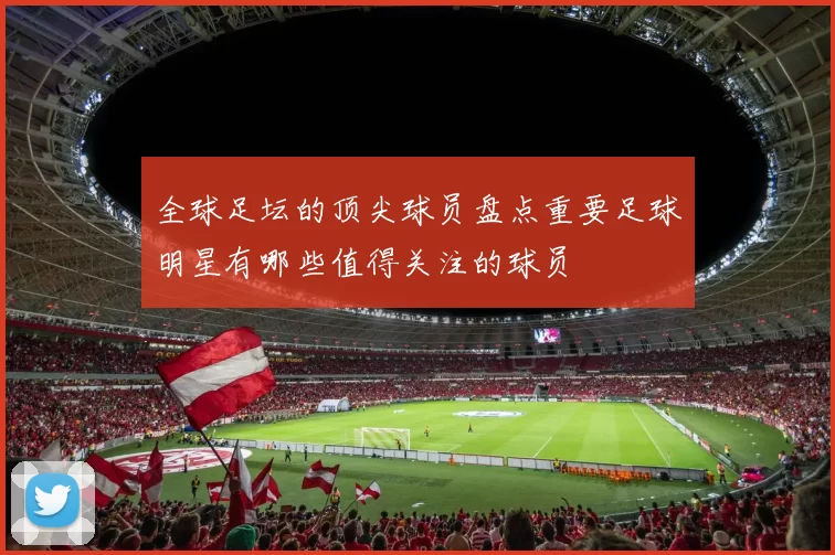 全球足坛的顶尖球员盘点重要足球明星有哪些值得关注的球员
