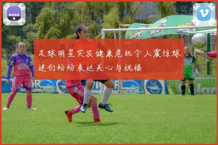 足球明星突发健康危机令人震惊球迷们纷纷表达关心与祝福