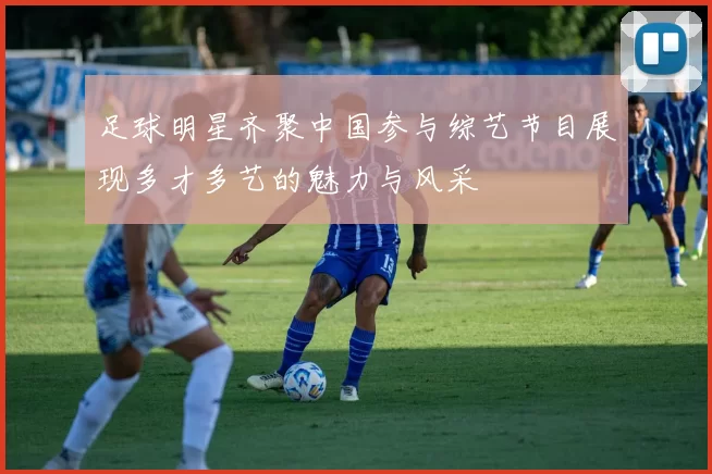 足球明星齐聚中国参与综艺节目展现多才多艺的魅力与风采
