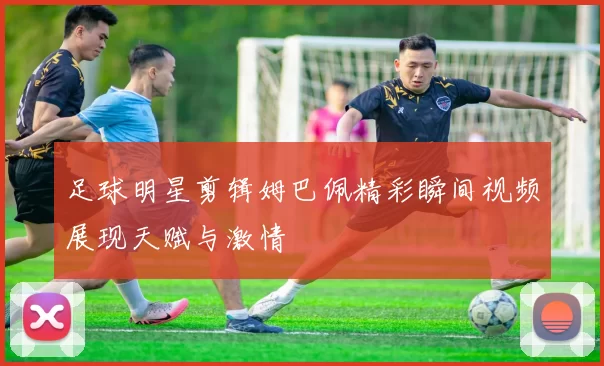 足球明星剪辑姆巴佩精彩瞬间视频展现天赋与激情