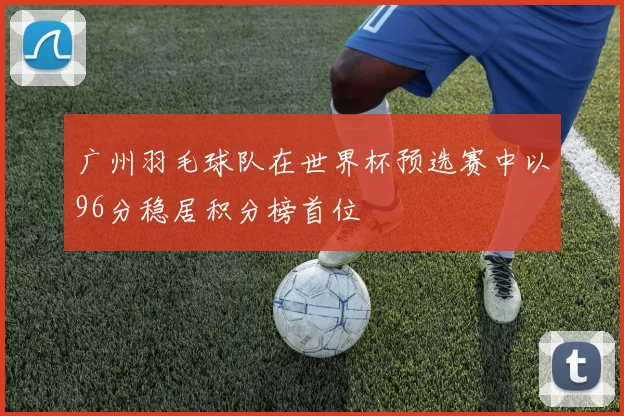 广州羽毛球队在世界杯预选赛中以96分稳居积分榜首位