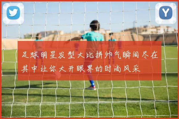 足球明星发型大比拼帅气瞬间尽在其中让你大开眼界的时尚风采