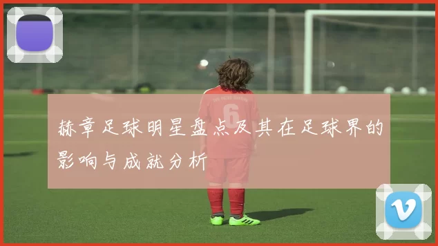 赫章足球明星盘点及其在足球界的影响与成就分析