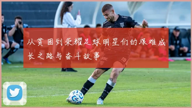 从贫困到荣耀足球明星们的艰难成长之路与奋斗故事