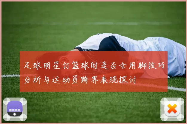 足球明星打篮球时是否会用脚技巧分析与运动员跨界表现探讨