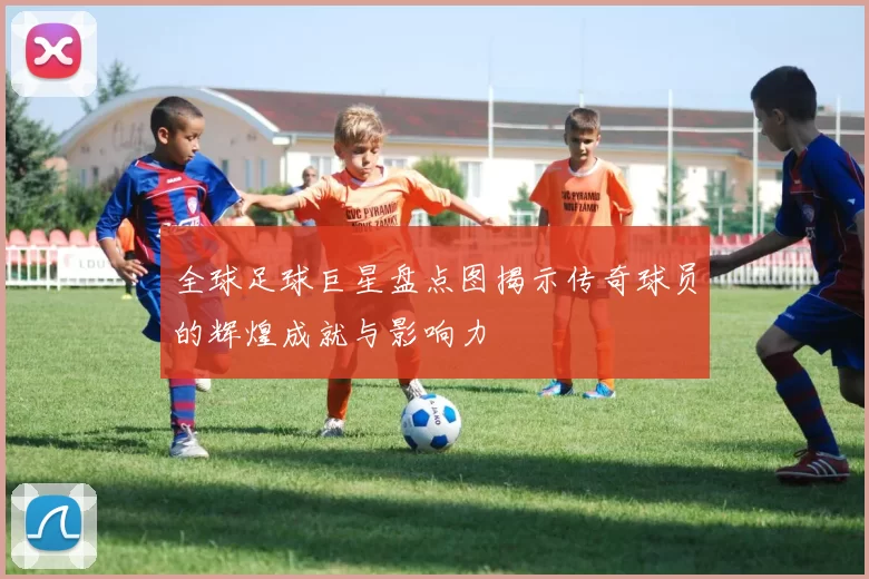 全球足球巨星盘点图揭示传奇球员的辉煌成就与影响力