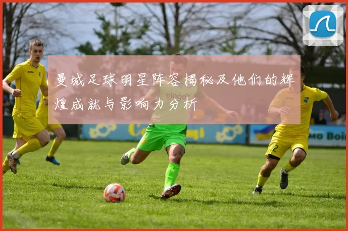 曼城足球明星阵容揭秘及他们的辉煌成就与影响力分析