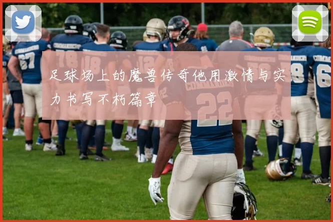 足球场上的魔兽传奇他用激情与实力书写不朽篇章
