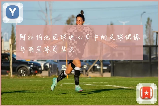 阿拉伯地区球迷心目中的足球偶像与明星球员盘点