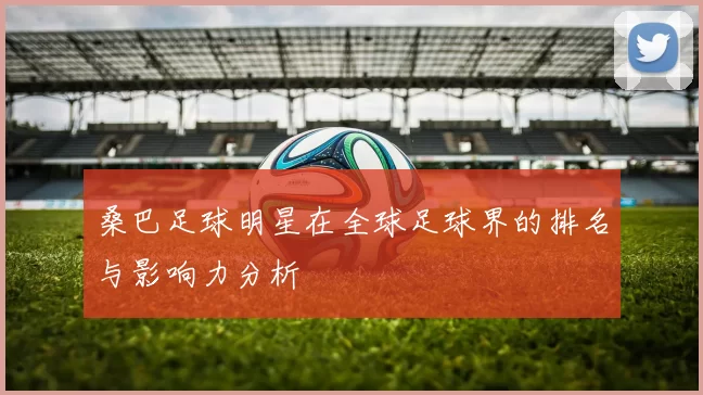 桑巴足球明星在全球足球界的排名与影响力分析