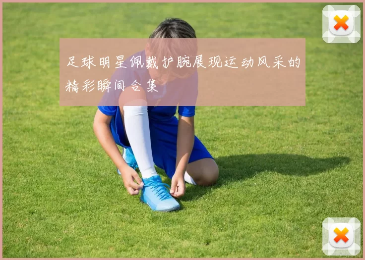 足球明星佩戴护腕展现运动风采的精彩瞬间合集