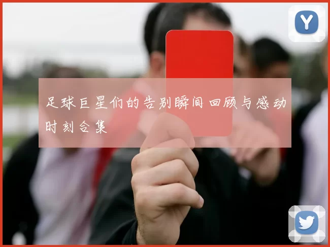 足球巨星们的告别瞬间回顾与感动时刻合集