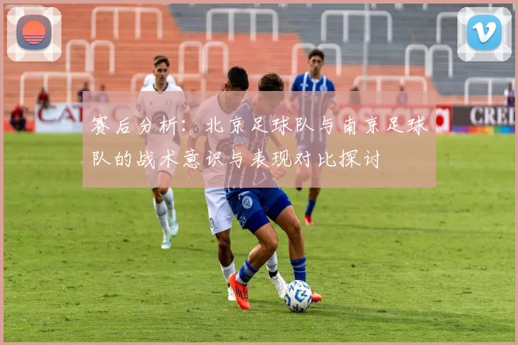 赛后分析：北京足球队与南京足球队的战术意识与表现对比探讨