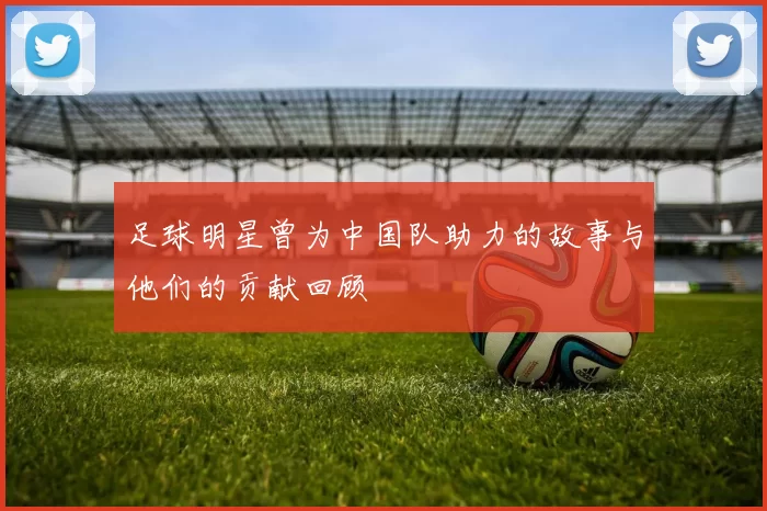 足球明星曾为中国队助力的故事与他们的贡献回顾