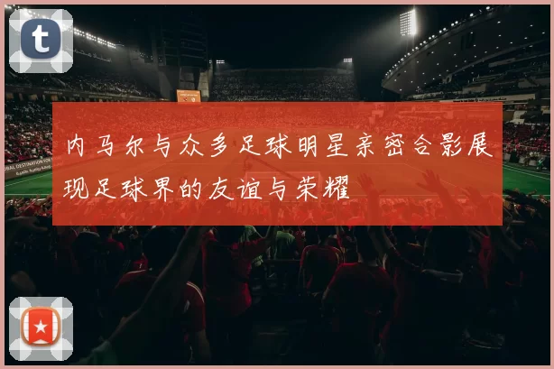 内马尔与众多足球明星亲密合影展现足球界的友谊与荣耀